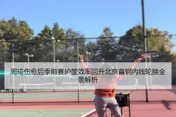 周琦伤愈后季前赛护筐效率回升北京首钢内线轮换全景解析