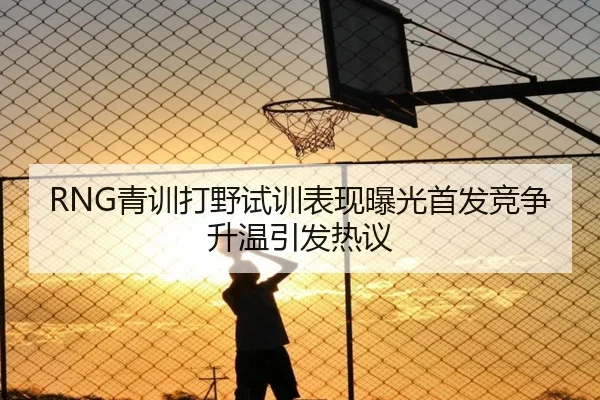 RNG青训打野试训表现曝光首发竞争升温引发热议
